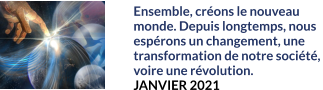 Ensemble, créons le nouveau  monde. Depuis longtemps, nous espérons un changement, une transformation de notre société,  voire une révolution. JANVIER 2021