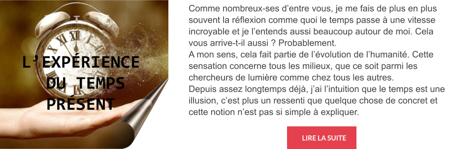 LIRE LA SUITE Comme nombreux-ses d’entre vous, je me fais de plus en plus souvent la réflexion comme quoi le temps passe à une vitesse incroyable et je l’entends aussi beaucoup autour de moi. Cela vous arrive-t-il aussi ? Probablement. A mon sens, cela fait partie de l’évolution de l’humanité. Cette sensation concerne tous les milieux, que ce soit parmi les chercheurs de lumière comme chez tous les autres. Depuis assez longtemps déjà, j’ai l’intuition que le temps est une illusion, c’est plus un ressenti que quelque chose de concret et cette notion n’est pas si simple à expliquer.