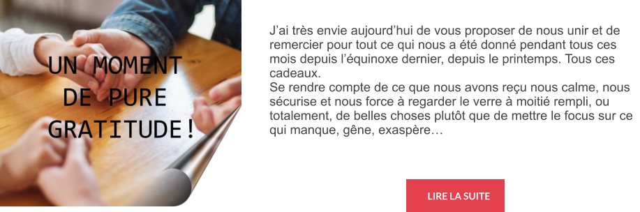 LIRE LA SUITE J’ai très envie aujourd’hui de vous proposer de nous unir et de remercier pour tout ce qui nous a été donné pendant tous ces mois depuis l’équinoxe dernier, depuis le printemps. Tous ces cadeaux. Se rendre compte de ce que nous avons reçu nous calme, nous sécurise et nous force à regarder le verre à moitié rempli, ou totalement, de belles choses plutôt que de mettre le focus sur ce qui manque, gêne, exaspère…